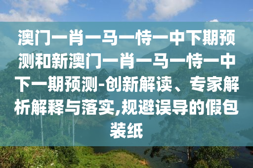 澳門一肖一馬一恃一中下期預測和新澳門一肖一馬一恃一中下一期預測-創(chuàng)新解讀、專家解析解釋與落實,規(guī)避誤導的假包裝紙