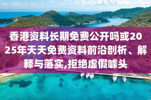 香港資料長期免費公開嗎或2025年天天免費資料前沿剖析、解釋與落實,拒絕虛假噱頭