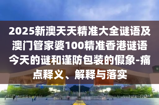 2025新澳天天精準大全謎語及澳門管家婆100精準香港謎語今天的謎和謹防包裝的假象-痛點釋義、解釋與落實