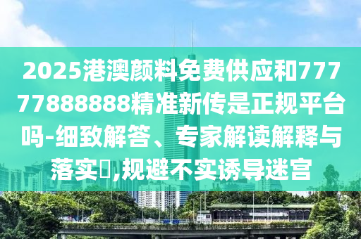 2025港澳顏料免費供應和77777888888精準新傳是正規平臺嗎-細致解答、專家解讀解釋與落實?,規避不實誘導迷宮