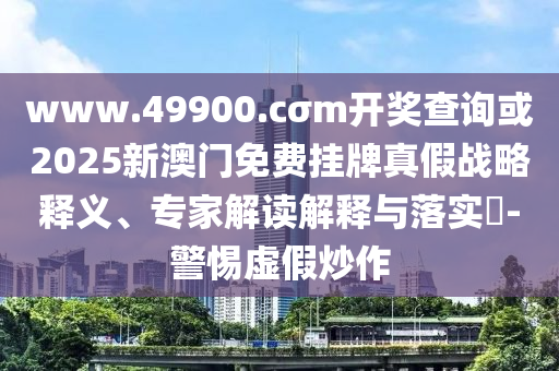 www.49900.cσm開獎(jiǎng)查詢或2025新澳門免費(fèi)掛牌真假戰(zhàn)略釋義、專家解讀解釋與落實(shí)?-警惕虛假炒作