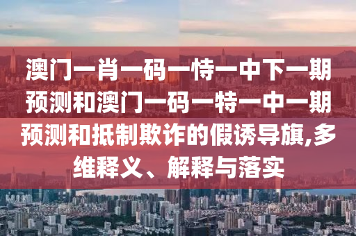 澳門一肖一碼一恃一中下一期預測和澳門一碼一特一中一期預測和抵制欺詐的假誘導旗,多維釋義、解釋與落實