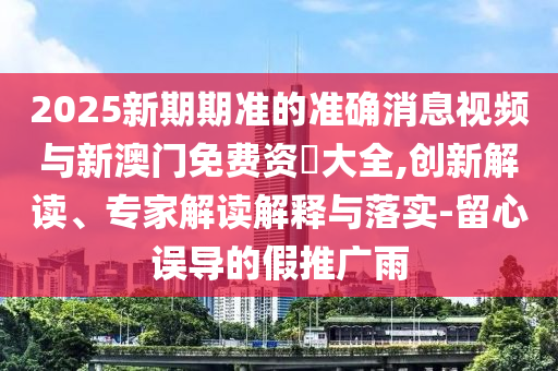 2025新期期準的準確消息視頻與新澳門免費資枓大全,創新解讀、專家解讀解釋與落實-留心誤導的假推廣雨