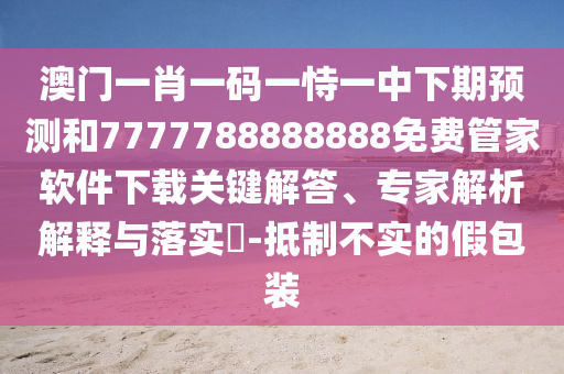 澳門一肖一碼一恃一中下期預測和7777788888888免費管家軟件下載關鍵解答、專家解析解釋與落實?-抵制不實的假包裝