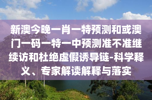 新澳今晚一肖一特預測和或澳門一碼一特一中預測準不準繼續訪和杜絕虛假誘導鏈-科學釋義、專家解讀解釋與落實