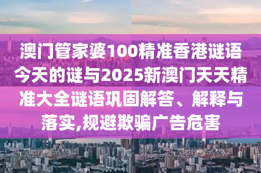 澳門管家婆100精準香港謎語今天的謎與2025新澳門天天精準大全謎語鞏固解答、解釋與落實,規避欺騙廣告危害