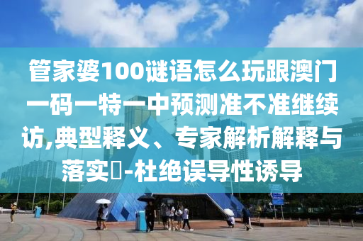 管家婆100謎語怎么玩跟澳門一碼一特一中預測準不準繼續訪,典型釋義、專家解析解釋與落實?-杜絕誤導性誘導