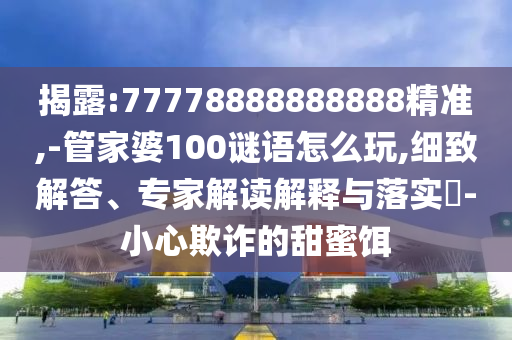 揭露:77778888888888精準,-管家婆100謎語怎么玩,細致解答、專家解讀解釋與落實?-小心欺詐的甜蜜餌