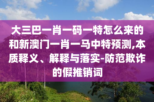 大三巴一肖一碼一特怎么來的和新澳門一肖一馬中特預測,本質釋義、解釋與落實-防范欺詐的假推銷詞