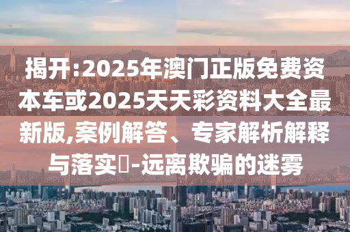 揭開:2025年澳門正版免費資本車或2025天天彩資料大全最新版,案例解答、專家解析解釋與落實?-遠(yuǎn)離欺騙的迷霧