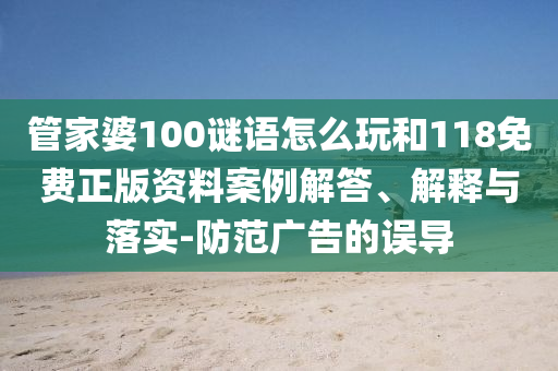 管家婆100謎語怎么玩和118免費正版資料案例解答、解釋與落實-防范廣告的誤導