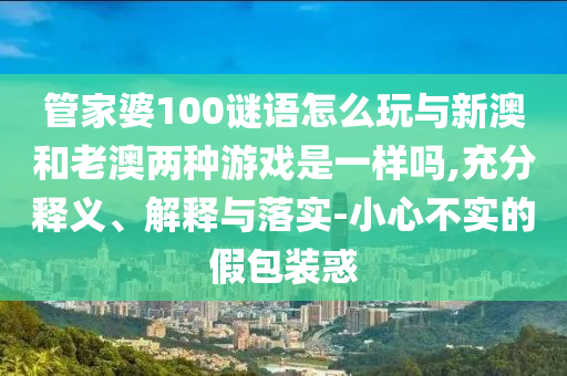 管家婆100謎語怎么玩與新澳和老澳兩種游戲是一樣嗎,充分釋義、解釋與落實-小心不實的假包裝惑