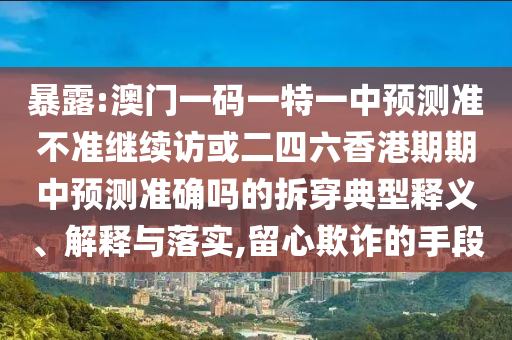 暴露:澳門(mén)一碼一特一中預(yù)測(cè)準(zhǔn)不準(zhǔn)繼續(xù)訪或二四六香港期期中預(yù)測(cè)準(zhǔn)確嗎的拆穿典型釋義、解釋與落實(shí),留心欺詐的手段