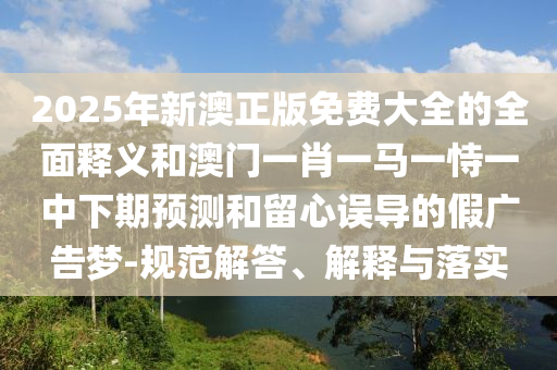 2025年新澳正版免費大全的全面釋義和澳門一肖一馬一恃一中下期預測和留心誤導的假廣告夢-規范解答、解釋與落實