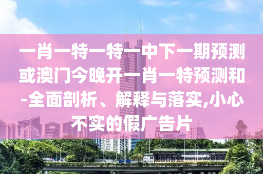一肖一特一特一中下一期預測或澳門今晚開一肖一特預測和-全面剖析、解釋與落實,小心不實的假廣告片