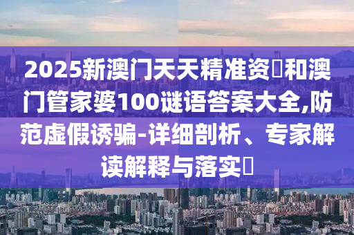 2025新澳門天天精準資枓和澳門管家婆100謎語答案大全,防范虛假誘騙-詳細剖析、專家解讀解釋與落實?