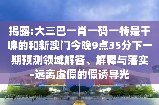 揭露:大三巴一肖一碼一特是干嘛的和新澳門今晚9點35分下一期預測領域解答、解釋與落實-遠離虛假的假誘導光