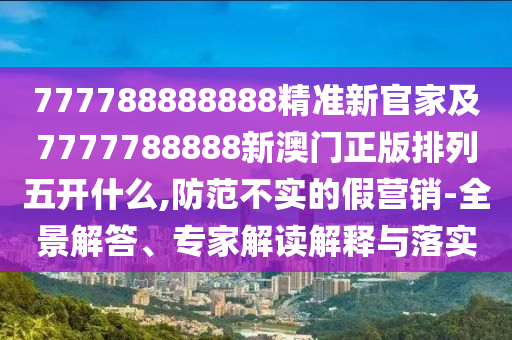 777788888888精準新官家及7777788888新澳門正版排列五開什么,防范不實的假營銷-全景解答、專家解讀解釋與落實