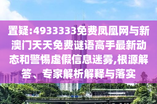 置疑:4933333免費鳳凰網與新澳門天天免費謎語高手最新動態和警惕虛假信息迷霧,根源解答、專家解析解釋與落實