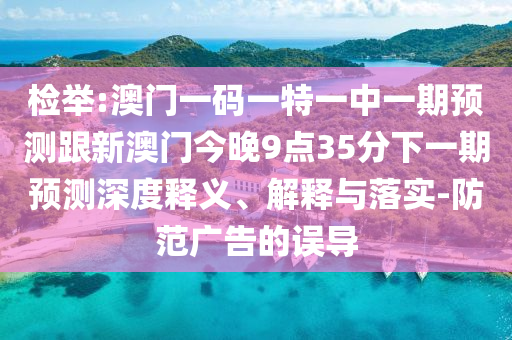 檢舉:澳門一碼一特一中一期預測跟新澳門今晚9點35分下一期預測深度釋義、解釋與落實-防范廣告的誤導