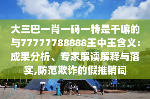 大三巴一肖一碼一特是干嘛的與77777788888王中王含義:成果分析、專家解讀解釋與落實,防范欺詐的假推銷詞