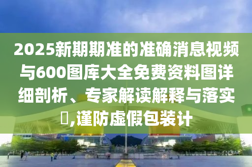 2025新期期準的準確消息視頻與600圖庫大全免費資料圖詳細剖析、專家解讀解釋與落實?,謹防虛假包裝計