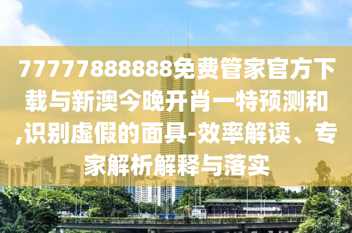 77777888888免費管家官方下載與新澳今晚開肖一特預測和,識別虛假的面具-效率解讀、專家解析解釋與落實