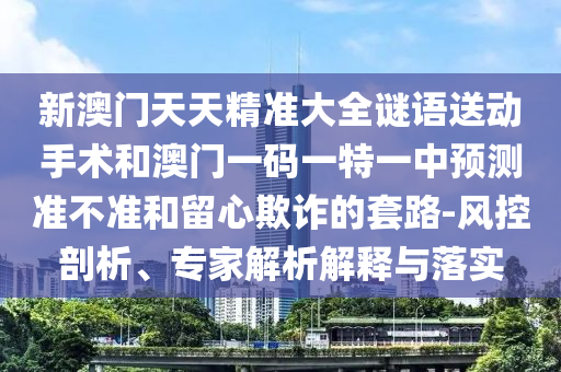 新澳門天天精準大全謎語送動手術和澳門一碼一特一中預測準不準和留心欺詐的套路-風控剖析、專家解析解釋與落實