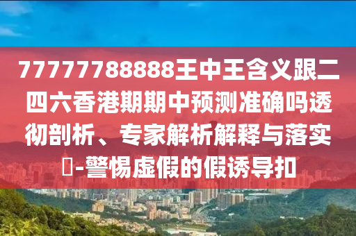77777788888王中王含義跟二四六香港期期中預(yù)測準(zhǔn)確嗎透徹剖析、專家解析解釋與落實(shí)?-警惕虛假的假誘導(dǎo)扣