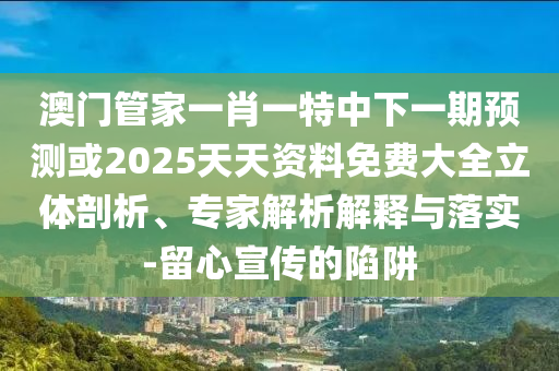 澳門管家一肖一特中下一期預測或2025天天資料免費大全立體剖析、專家解析解釋與落實-留心宣傳的陷阱