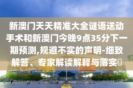 新澳門天天精準大全謎語送動手術和新澳門今晚9點35分下一期預測,規(guī)避不實的聲明-細致解答、專家解讀解釋與落實?