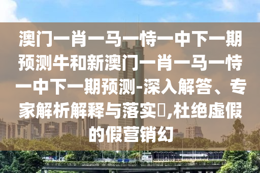 澳門一肖一馬一恃一中下一期預(yù)測(cè)牛和新澳門一肖一馬一恃一中下一期預(yù)測(cè)-深入解答、專家解析解釋與落實(shí)?,杜絕虛假的假營(yíng)銷幻