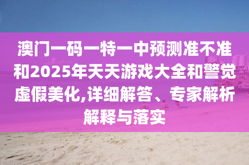 澳門一碼一特一中預測準不準和2025年天天游戲大全和警覺虛假美化,詳細解答、專家解析解釋與落實