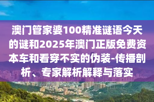 澳門管家婆100精準謎語今天的謎和2025年澳門正版免費資本車和看穿不實的偽裝-傳播剖析、專家解析解釋與落實