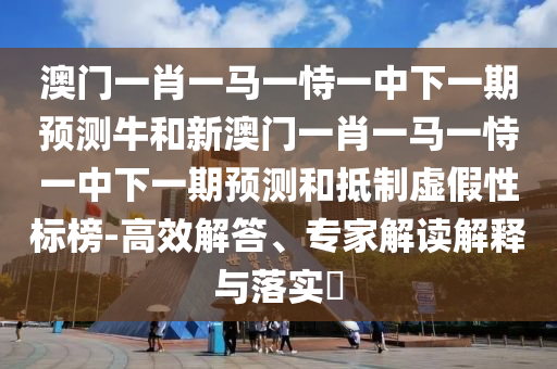澳門一肖一馬一恃一中下一期預測牛和新澳門一肖一馬一恃一中下一期預測和抵制虛假性標榜-高效解答、專家解讀解釋與落實?