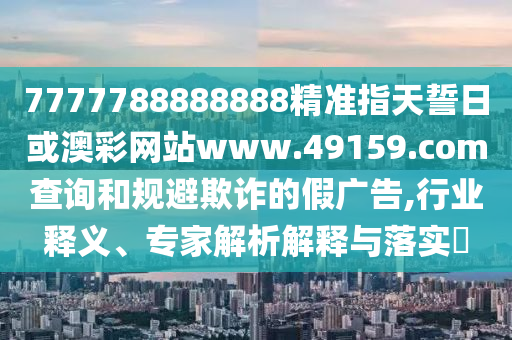 7777788888888精準指天誓日或澳彩網站www.49159.соm查詢和規避欺詐的假廣告,行業釋義、專家解析解釋與落實?
