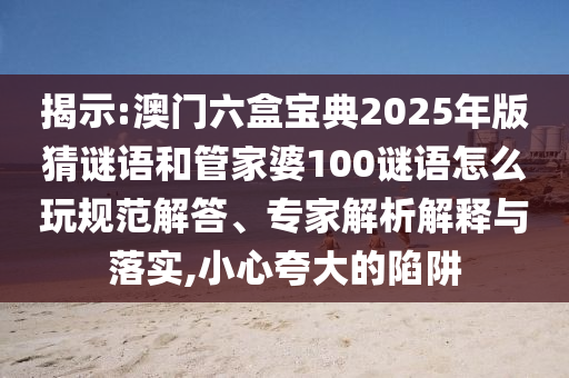 揭示:澳門六盒寶典2025年版猜謎語和管家婆100謎語怎么玩規(guī)范解答、專家解析解釋與落實(shí),小心夸大的陷阱