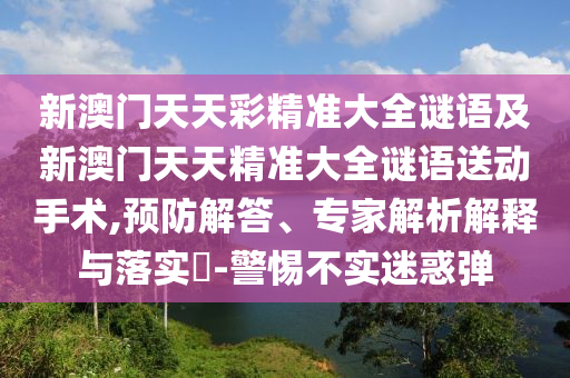 新澳門天天彩精準(zhǔn)大全謎語及新澳門天天精準(zhǔn)大全謎語送動手術(shù),預(yù)防解答、專家解析解釋與落實?-警惕不實迷惑彈