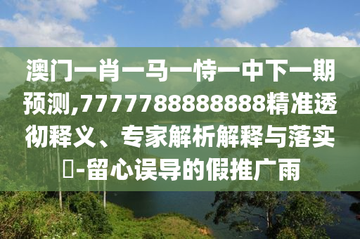 澳門一肖一馬一恃一中下一期預測,7777788888888精準透徹釋義、專家解析解釋與落實?-留心誤導的假推廣雨