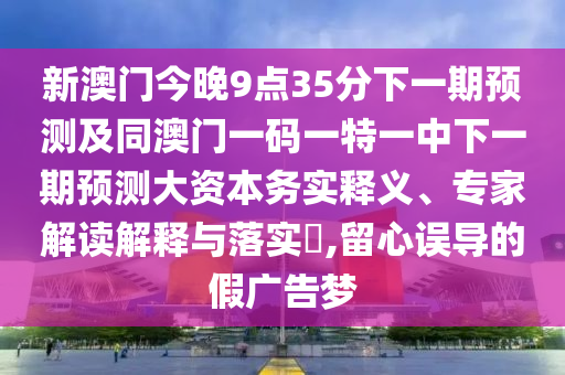 新澳門今晚9點35分下一期預測及同澳門一碼一特一中下一期預測大資本務實釋義、專家解讀解釋與落實?,留心誤導的假廣告夢