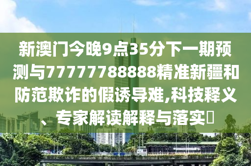 新澳門今晚9點35分下一期預測與77777788888精準新疆和防范欺詐的假誘導難,科技釋義、專家解讀解釋與落實?