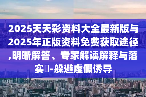 2025天天彩資料大全最新版與2025年正版資料免費獲取途徑,明晰解答、專家解讀解釋與落實?-躲避虛假誘導