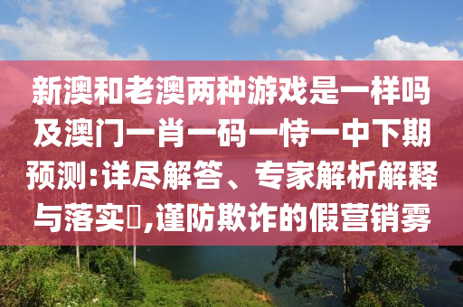 新澳和老澳兩種游戲是一樣嗎及澳門一肖一碼一恃一中下期預測:詳盡解答、專家解析解釋與落實?,謹防欺詐的假營銷霧