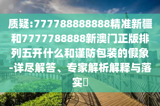 質疑:777788888888精準新疆和7777788888新澳門正版排列五開什么和謹防包裝的假象-詳盡解答、專家解析解釋與落實?