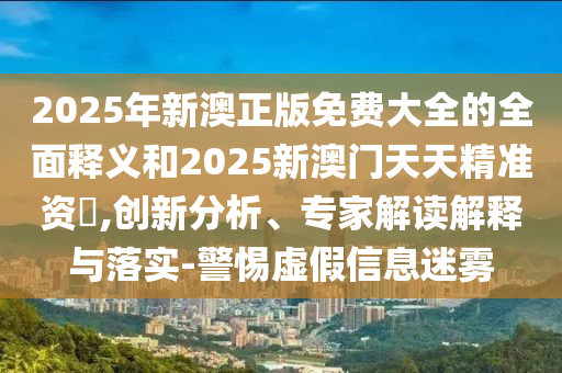 2025年新澳正版免費大全的全面釋義和2025新澳門天天精準資枓,創新分析、專家解讀解釋與落實-警惕虛假信息迷霧
