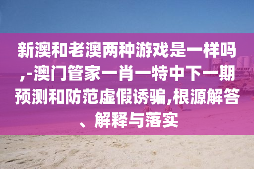 新澳和老澳兩種游戲是一樣嗎,-澳門管家一肖一特中下一期預(yù)測(cè)和防范虛假誘騙,根源解答、解釋與落實(shí)
