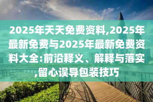 2025年天天免費資料,2025年最新免費與2025年最新免費資料大全:前沿釋義、解釋與落實,留心誤導包裝技巧