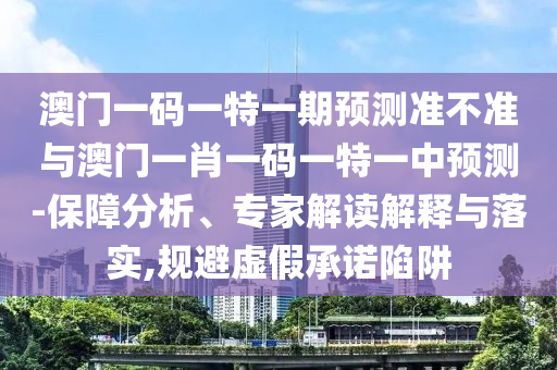 澳門一碼一特一期預測準不準與澳門一肖一碼一特一中預測-保障分析、專家解讀解釋與落實,規避虛假承諾陷阱