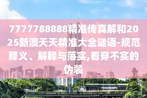 7777788888精準(zhǔn)傳真解和2025新澳天天精準(zhǔn)大全謎語(yǔ)-規(guī)范釋義、解釋與落實(shí),看穿不實(shí)的偽裝