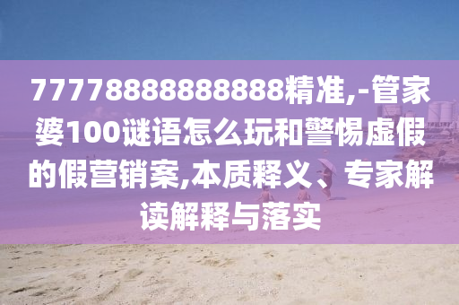 77778888888888精準,-管家婆100謎語怎么玩和警惕虛假的假營銷案,本質釋義、專家解讀解釋與落實